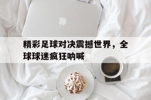 精彩足球对决震撼世界，全球球迷疯狂呐喊